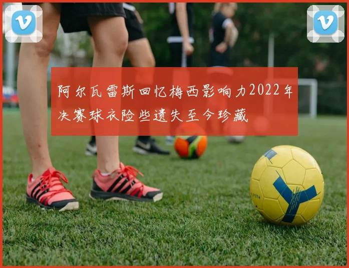 阿尔瓦雷斯回忆梅西影响力2022年决赛球衣险些遗失至今珍藏