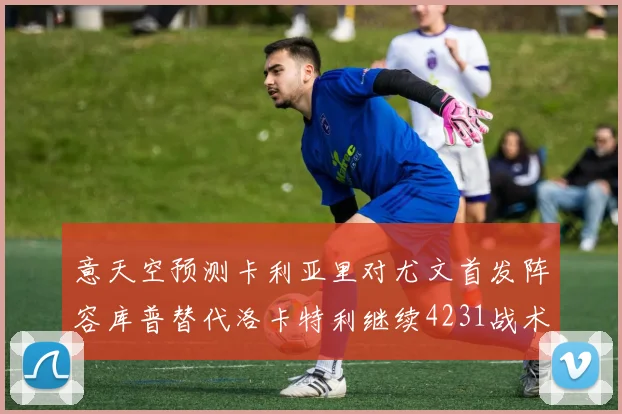 意天空预测卡利亚里对尤文首发阵容库普替代洛卡特利继续4231战术