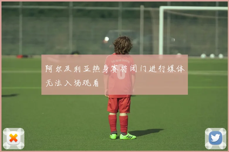 阿尔及利亚热身赛将闭门进行媒体无法入场观看