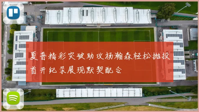夏普精彩突破助攻杨瀚森轻松抛投首开纪录展现默契配合