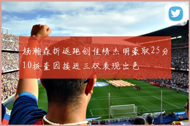 杨瀚森折返跑创佳绩杰明豪取25分10板奎因接近三双表现出色