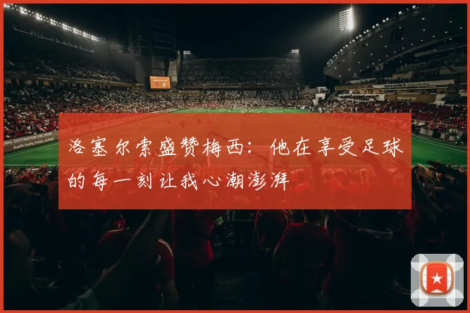 洛塞尔索盛赞梅西：他在享受足球的每一刻让我心潮澎湃