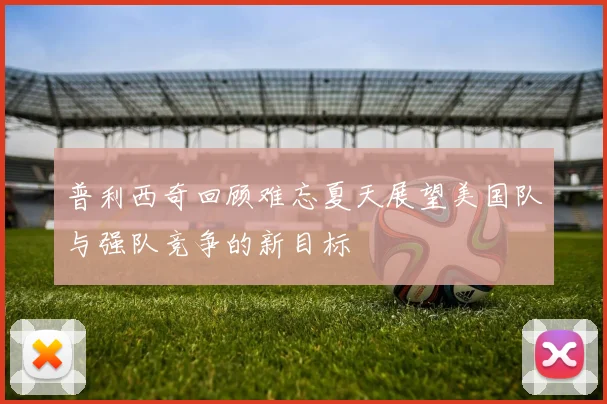 普利西奇回顾难忘夏天展望美国队与强队竞争的新目标