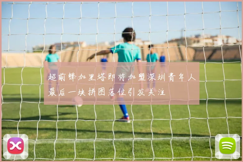 超前锋加里塔即将加盟深圳青年人最后一块拼图落位引发关注