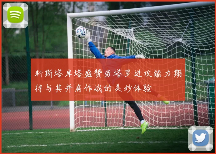 科斯塔库塔盛赞劳塔罗进攻能力期待与其并肩作战的美妙体验
