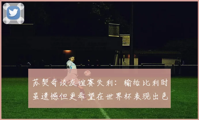 苏契奇谈友谊赛失利：输给比利时虽遗憾但更希望在世界杯表现出色