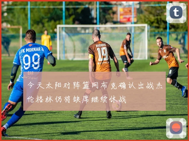 今天太阳对阵篮网布克确认出战杰伦格林仍将缺席继续休战