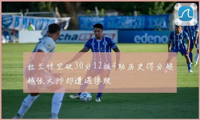 杜兰特空砍30分12板4助历史得分超越张大帅却遭遇惨败