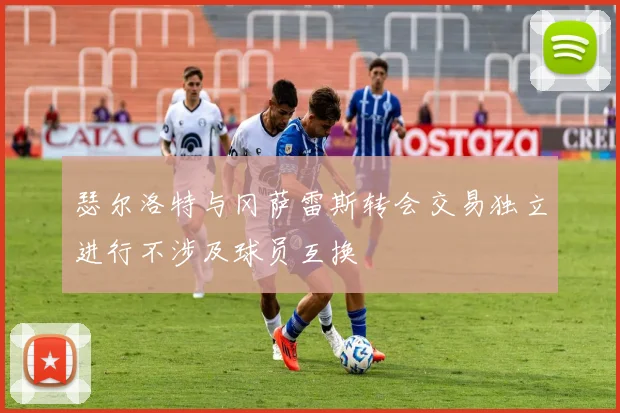 瑟尔洛特与冈萨雷斯转会交易独立进行不涉及球员互换