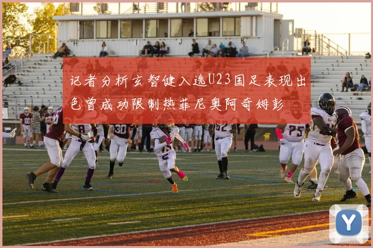 记者分析玄智健入选U23国足表现出色曾成功限制热菲尼奥阿奇姆彭