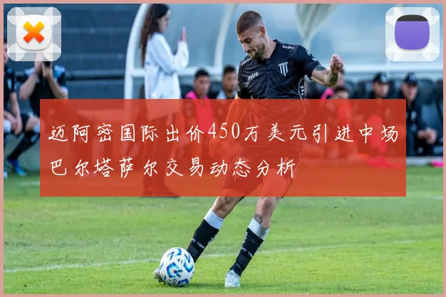 迈阿密国际出价450万美元引进中场巴尔塔萨尔交易动态分析