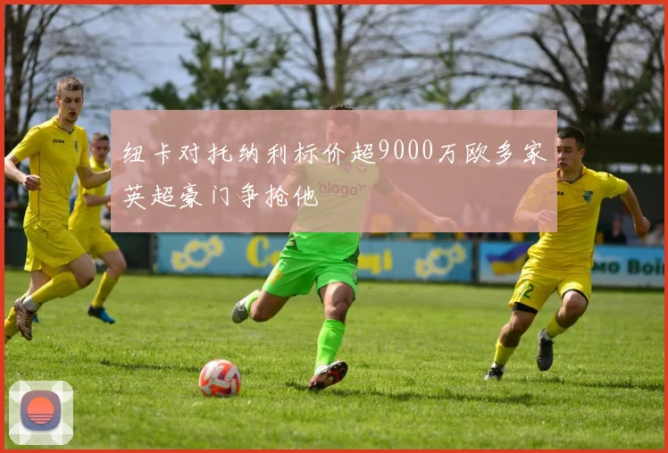 纽卡对托纳利标价超9000万欧多家英超豪门争抢他