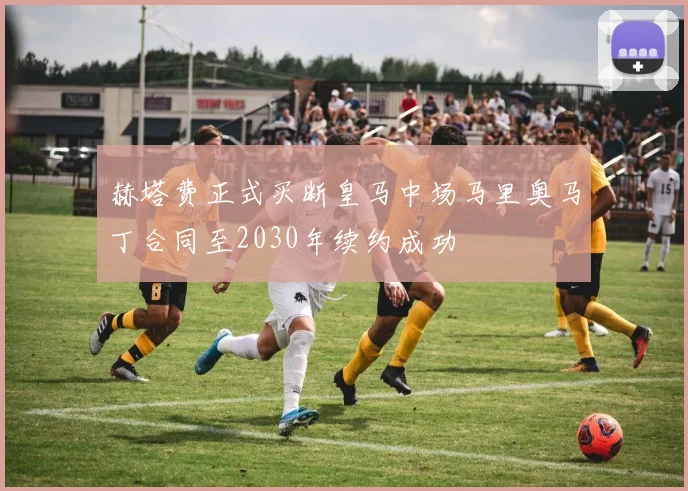 赫塔费正式买断皇马中场马里奥马丁合同至2030年续约成功