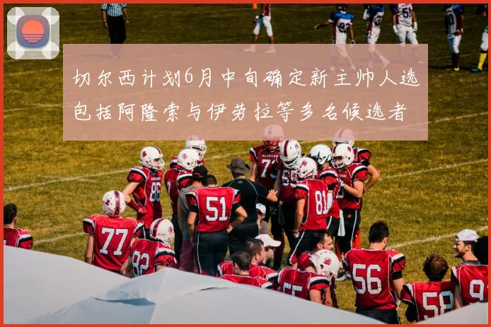 切尔西计划6月中旬确定新主帅人选包括阿隆索与伊劳拉等多名候选者