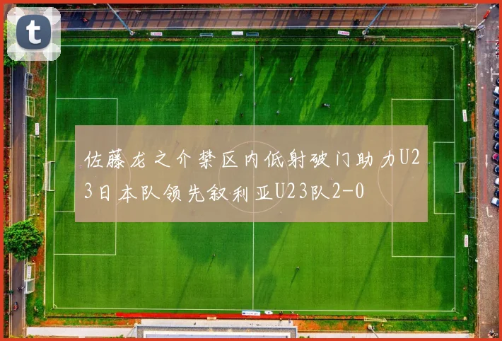 佐藤龙之介禁区内低射破门助力U23日本队领先叙利亚U23队2-0