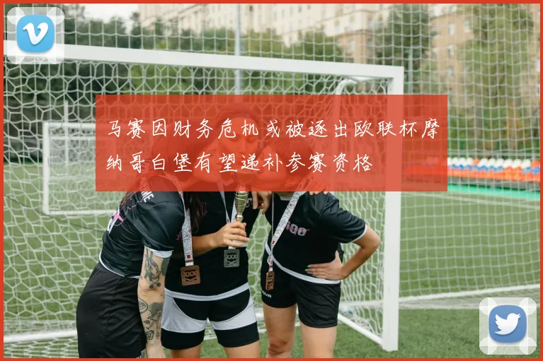 马赛因财务危机或被逐出欧联杯摩纳哥白堡有望递补参赛资格