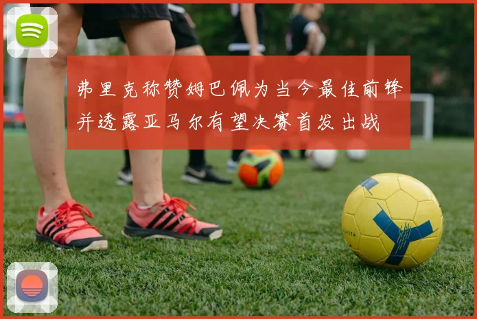 弗里克称赞姆巴佩为当今最佳前锋并透露亚马尔有望决赛首发出战