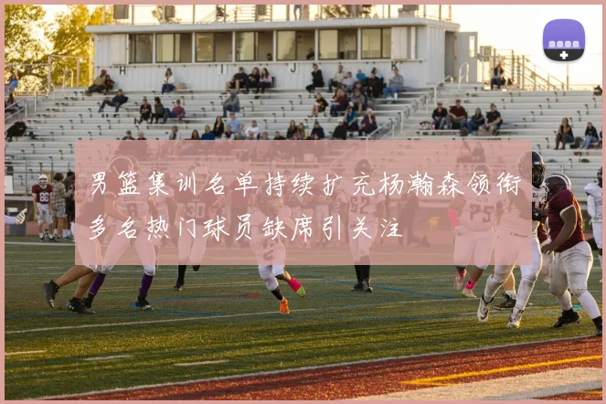 男篮集训名单持续扩充杨瀚森领衔多名热门球员缺席引关注